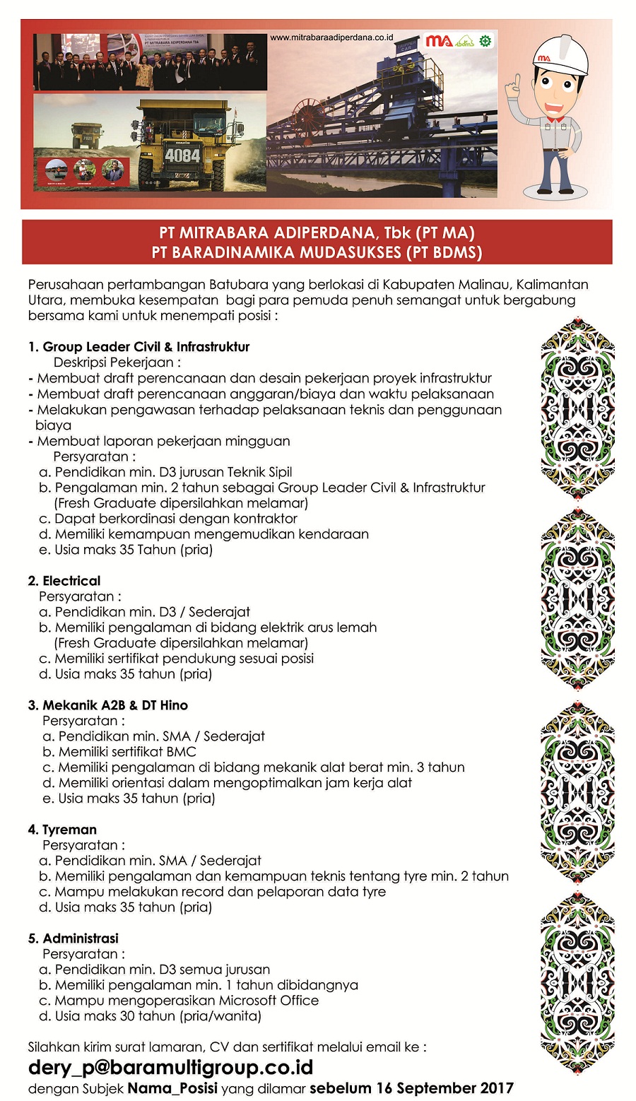 PT MITRABARA ADIPERDANA, Tbk (PT MA) PT BARADINAMIKA MUDASUKSES (PT BDMS) Perusahaan pertambangon Batubara yang berlokasi di Kabupaten Malinau, Kalimantan Utara, membuka kesempatan bagi para pemuda penuh semangat untuk bergabung bersama kami untuk menempati posisi : Group Leader Civil & infraziruldur Deskripsi Pekerjaan Membuat draft perencanaan dan desain pekerjaan proyek infrastruktur Membuat draft perencanaan anggaran/biaya dan waktu pelaksanaan Melakukan pengawasan terhadap pelaksanaan teknis dan penggunaan biaya Membuat laporan pekerjaan mingguan Persyaratan: Pendidikan min. D3 jurusan Teknik Sipil Pengalaman min. 2 tahun sebagal Group Leader Civil & Infrastruktur (Fresh Graduate dipersilahkan melamar) Depot berkordinasi dengan kontraktor Memiliki kemampuon mengemudikan kendaraan Usia maks 35 Tahun (pria) Elechical Persyaratan Pendidikan min. D3 / Sederajat Memiliki pengalaman di bidang elektrik arus lemah (Fresh Graduate dipersilahkan melamar) Memiliki sertifikat pendukung sesuai posisi Usia maks 35 tahun (pria) Mekanik A2B & DT Hino Persyaratan Pendidikan min. SMA / Sederajat Memiliki sertifikat BMC Memiliki pengalaman di bidang mekonik alat berat min. 3 tahun Memiliki orientasi dolom mengoptimalkon are kerjo alat Usia maks 35 tahun (pria) Tyreman Persyaratan : Pendidikan min. SMA / Sederajat Memiliki pengalaman dan kemampuan teknis tentang tyre min. 2 tahun Mampu melakukan record dan pelaporan data tyre Usia maks 35 tahun (pria) Administrasi Persyaratan : Pendidikan min. D3 semua jurusan Memiliki pengalaman min. I tahun dibidangnya Mampu mengoperasikan Microsoft Office Usia maks 30 tahun (pria/wanita) Silohkon kirim surat lamoron, CV dan sertifikat melalui email ke : dery_p@baramultigroup.coid dengan Subjek Nama_Posisi yang dilamar sebelum 16 September 2017